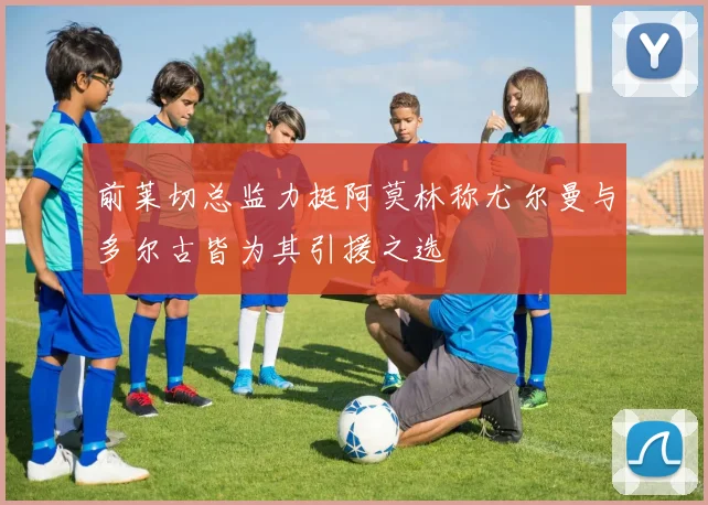 前莱切总监力挺阿莫林称尤尔曼与多尔古皆为其引援之选