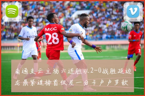 南通支云主场六连胜以2-0战胜延边龙鼎紧追榜首仅差一分卡卢卢罗歆破门助力