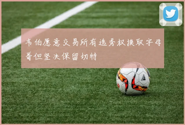 韦伯愿意交易所有选秀权换取字母哥但坚决保留切特