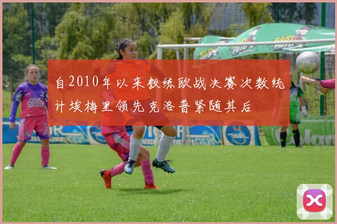 自2010年以来教练欧战决赛次数统计埃梅里领先克洛普紧随其后