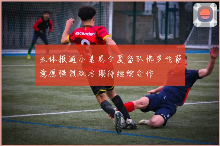 米体报道小基恩今夏留队佛罗伦萨意愿强烈双方期待继续合作