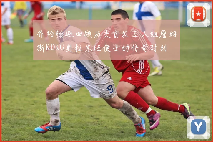 乔约翰逊回顾历史首发五人组詹姆斯KDKG奥拉朱旺便士的传奇时刻