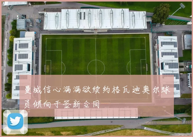 曼城信心满满欲续约格瓦迪奥尔球员倾向于签新合同