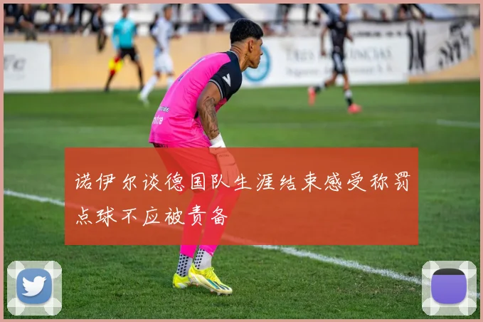 诺伊尔谈德国队生涯结束感受称罚点球不应被责备