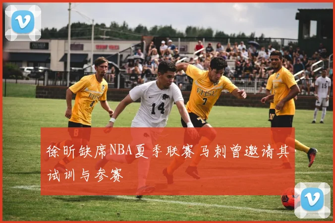 徐昕缺席NBA夏季联赛马刺曾邀请其试训与参赛