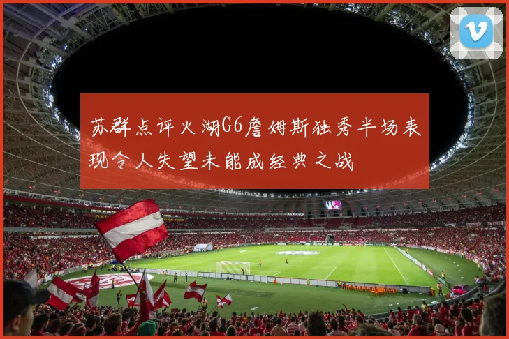 苏群点评火湖G6詹姆斯独秀半场表现令人失望未能成经典之战
