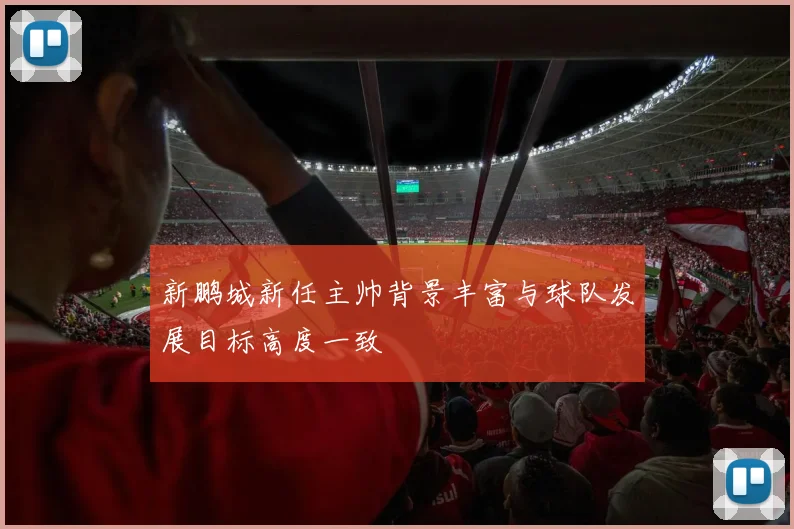 新鹏城新任主帅背景丰富与球队发展目标高度一致