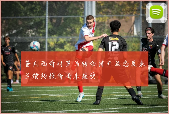 普利西奇对罗马转会持开放态度米兰续约报价尚未接受