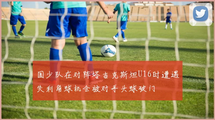 国少队在对阵塔吉克斯坦U16时遭遇失利角球机会被对手头球破门