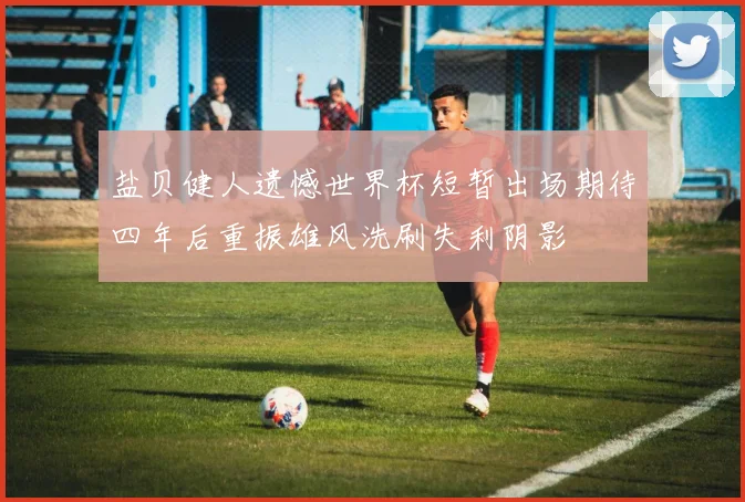 盐贝健人遗憾世界杯短暂出场期待四年后重振雄风洗刷失利阴影