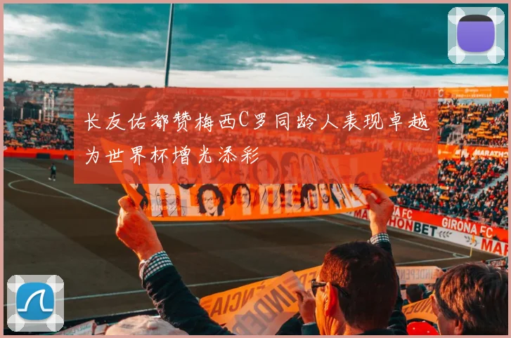 长友佑都赞梅西C罗同龄人表现卓越为世界杯增光添彩