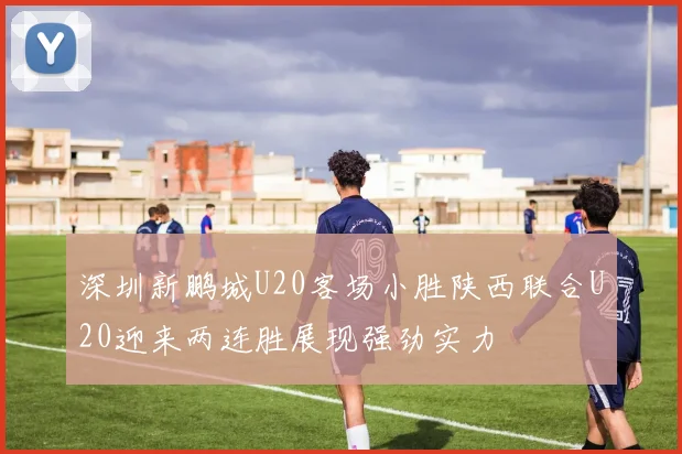 深圳新鹏城U20客场小胜陕西联合U20迎来两连胜展现强劲实力