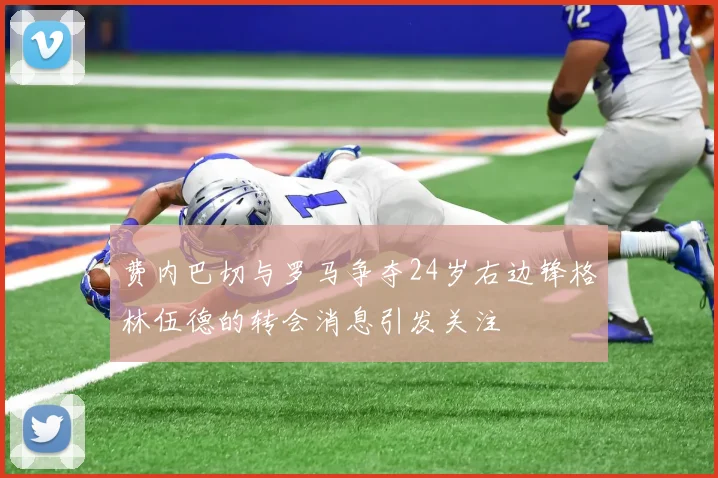 费内巴切与罗马争夺24岁右边锋格林伍德的转会消息引发关注
