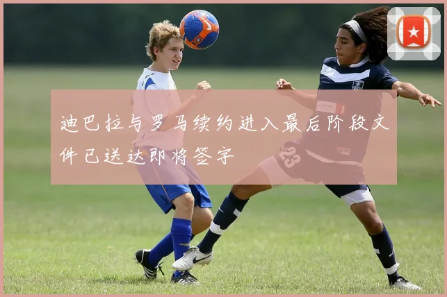 迪巴拉与罗马续约进入最后阶段文件已送达即将签字