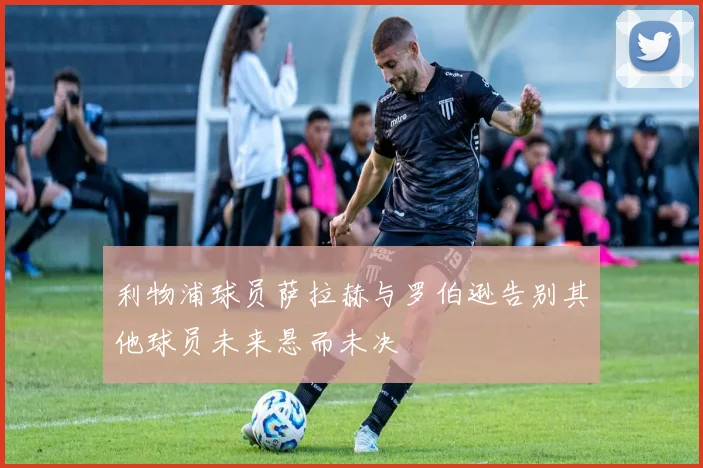利物浦球员萨拉赫与罗伯逊告别其他球员未来悬而未决
