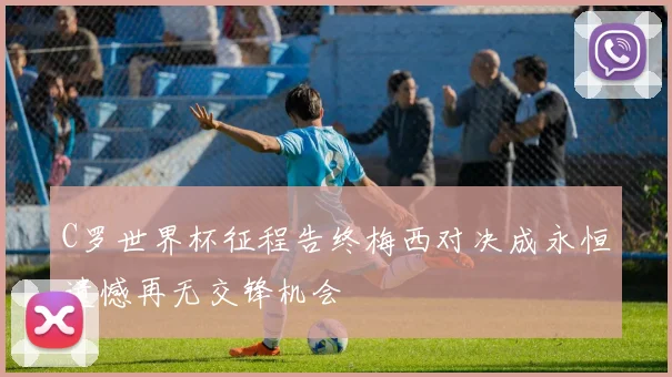 C罗世界杯征程告终梅西对决成永恒遗憾再无交锋机会