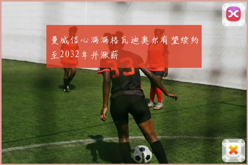 曼城信心满满格瓦迪奥尔有望续约至2032年并涨薪