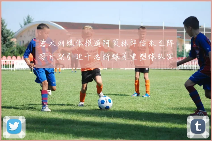 意大利媒体报道阿莫林评估米兰阵容计划引进十名新球员重塑球队实力