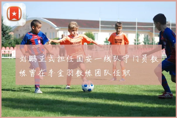 刘鹏正式担任国安一线队守门员教练曾在李金羽教练团队任职
