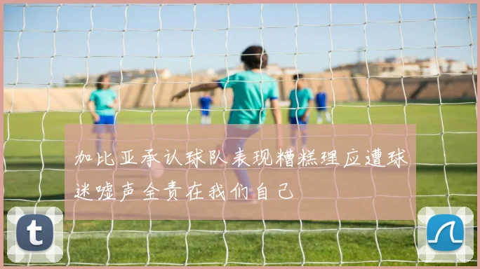 加比亚承认球队表现糟糕理应遭球迷嘘声全责在我们自己