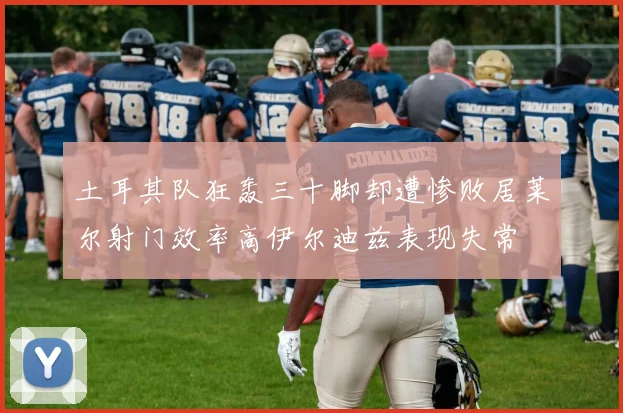 土耳其队狂轰三十脚却遭惨败居莱尔射门效率高伊尔迪兹表现失常