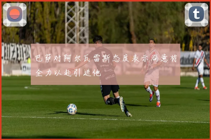 巴萨对阿尔瓦雷斯态度表示满意将全力以赴引进他