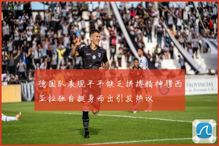 德国队表现平平缺乏拼搏精神穆西亚拉独自挺身而出引发热议