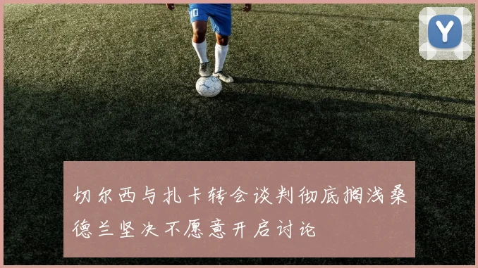 切尔西与扎卡转会谈判彻底搁浅桑德兰坚决不愿意开启讨论
