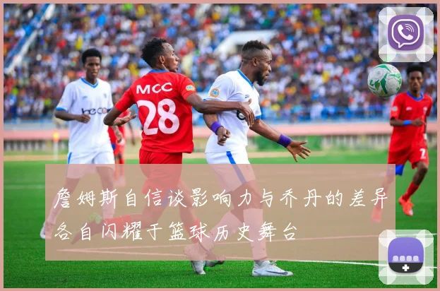 詹姆斯自信谈影响力与乔丹的差异各自闪耀于篮球历史舞台