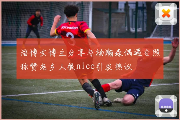 淄博女博主分享与杨瀚森偶遇合照称赞老乡人很nice引发热议
