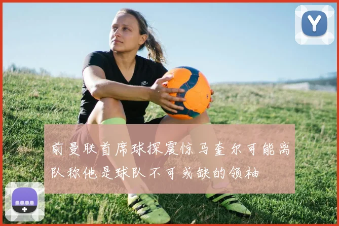 前曼联首席球探震惊马奎尔可能离队称他是球队不可或缺的领袖